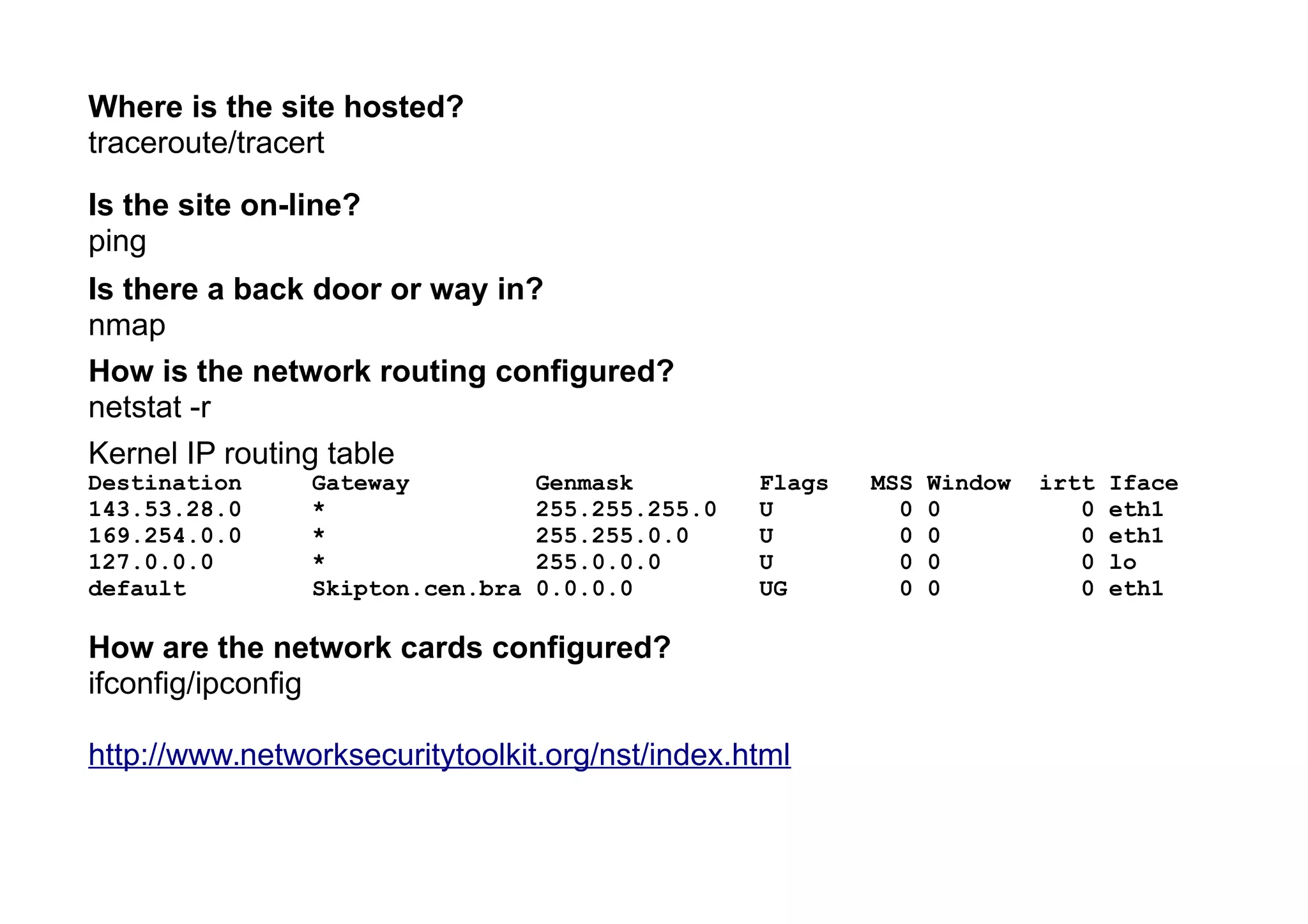 Where is the site hosted?
traceroute/tracert
Is the site on-line?
ping
Is there a back door or way in?
nmap
How is the network routing configured?
netstat -r
Kernel IP routing table
Destination Gateway Genmask Flags MSS Window irtt Iface
143.53.28.0 * 255.255.255.0 U 0 0 0 eth1
169.254.0.0 * 255.255.0.0 U 0 0 0 eth1
127.0.0.0 * 255.0.0.0 U 0 0 0 lo
default Skipton.cen.bra 0.0.0.0 UG 0 0 0 eth1
How are the network cards configured?
ifconfig/ipconfig
http://www.networksecuritytoolkit.org/nst/index.html
 