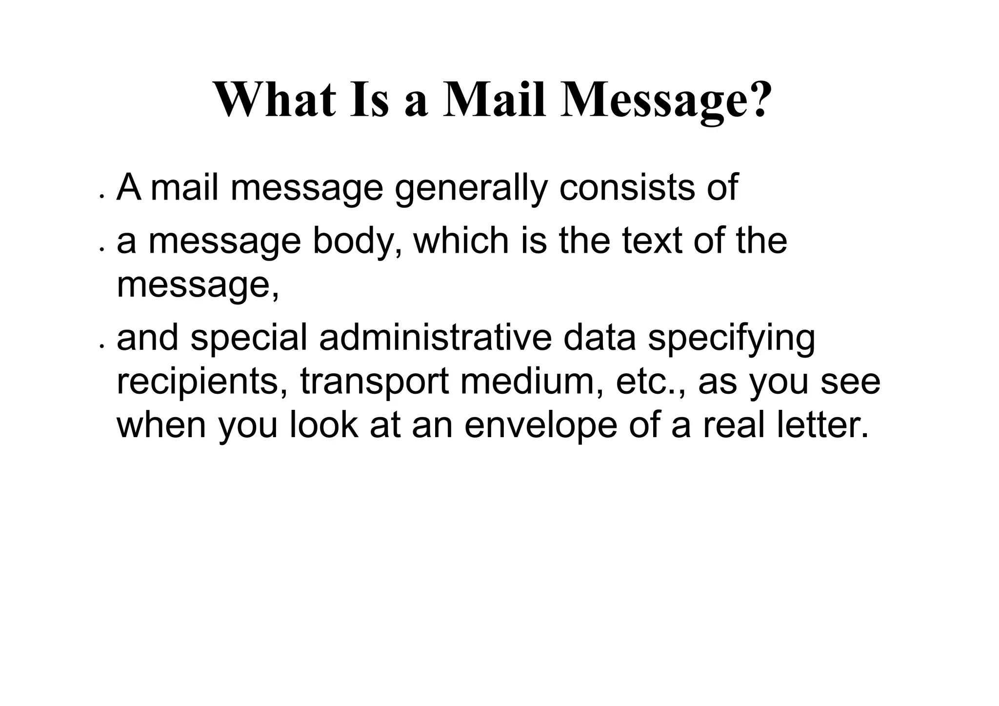 What Is a Mail Message?
 A mail message generally consists of
 a message body, which is the text of the
message,
 and special administrative data specifying
recipients, transport medium, etc., as you see
when you look at an envelope of a real letter.
 
