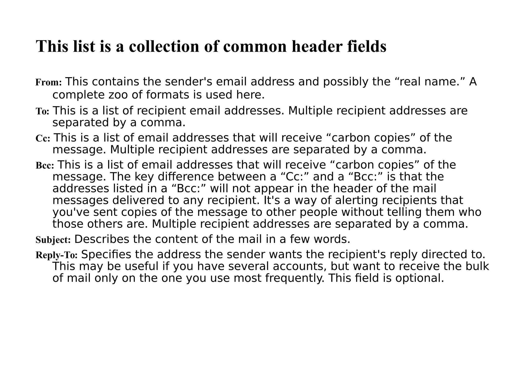 This list is a collection of common header fields
From: This contains the sender's email address and possibly the “real name.” A
complete zoo of formats is used here.
To: This is a list of recipient email addresses. Multiple recipient addresses are
separated by a comma.
Cc: This is a list of email addresses that will receive “carbon copies” of the
message. Multiple recipient addresses are separated by a comma.
Bcc: This is a list of email addresses that will receive “carbon copies” of the
message. The key difference between a “Cc:” and a “Bcc:” is that the
addresses listed in a “Bcc:” will not appear in the header of the mail
messages delivered to any recipient. It's a way of alerting recipients that
you've sent copies of the message to other people without telling them who
those others are. Multiple recipient addresses are separated by a comma.
Subject: Describes the content of the mail in a few words.
Reply-To: Specifies the address the sender wants the recipient's reply directed to.
This may be useful if you have several accounts, but want to receive the bulk
of mail only on the one you use most frequently. This field is optional.
 