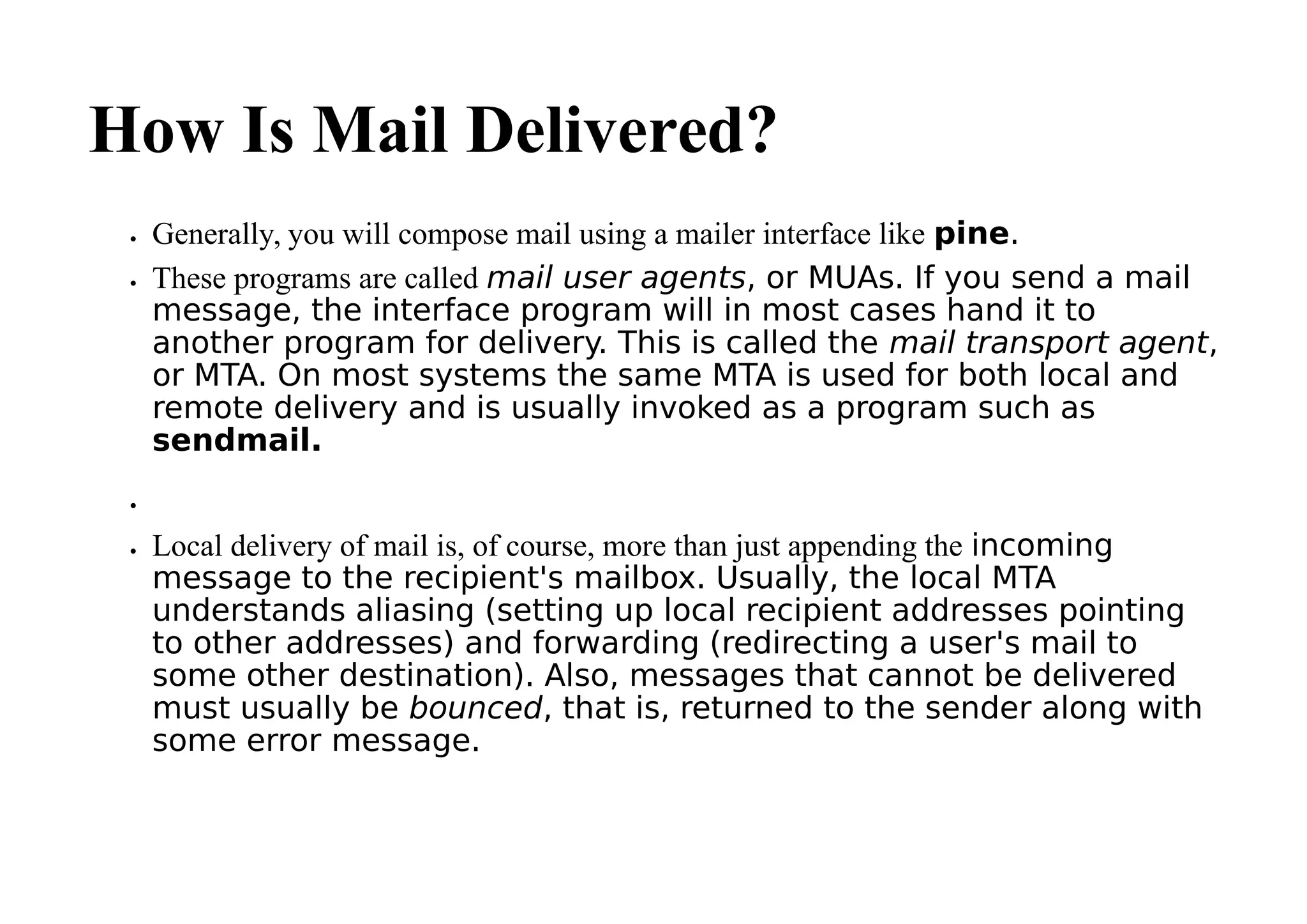 How Is Mail Delivered?
 Generally, you will compose mail using a mailer interface like pine.
 These programs are called mail user agents, or MUAs. If you send a mail
message, the interface program will in most cases hand it to
another program for delivery. This is called the mail transport agent,
or MTA. On most systems the same MTA is used for both local and
remote delivery and is usually invoked as a program such as
sendmail.

 Local delivery of mail is, of course, more than just appending the incoming
message to the recipient's mailbox. Usually, the local MTA
understands aliasing (setting up local recipient addresses pointing
to other addresses) and forwarding (redirecting a user's mail to
some other destination). Also, messages that cannot be delivered
must usually be bounced, that is, returned to the sender along with
some error message.
 