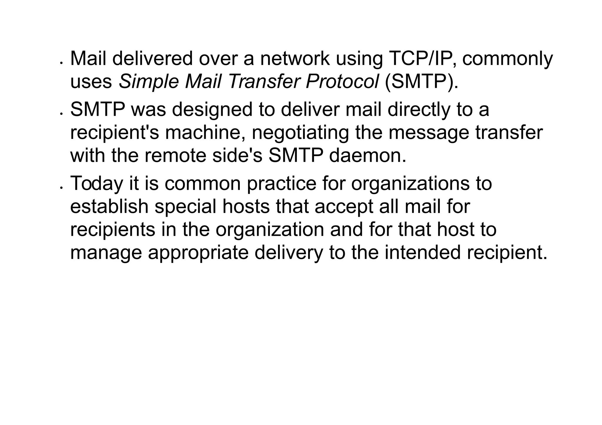  Mail delivered over a network using TCP/IP, commonly
uses Simple Mail Transfer Protocol (SMTP).
 SMTP was designed to deliver mail directly to a
recipient's machine, negotiating the message transfer
with the remote side's SMTP daemon.
 Today it is common practice for organizations to
establish special hosts that accept all mail for
recipients in the organization and for that host to
manage appropriate delivery to the intended recipient.
 