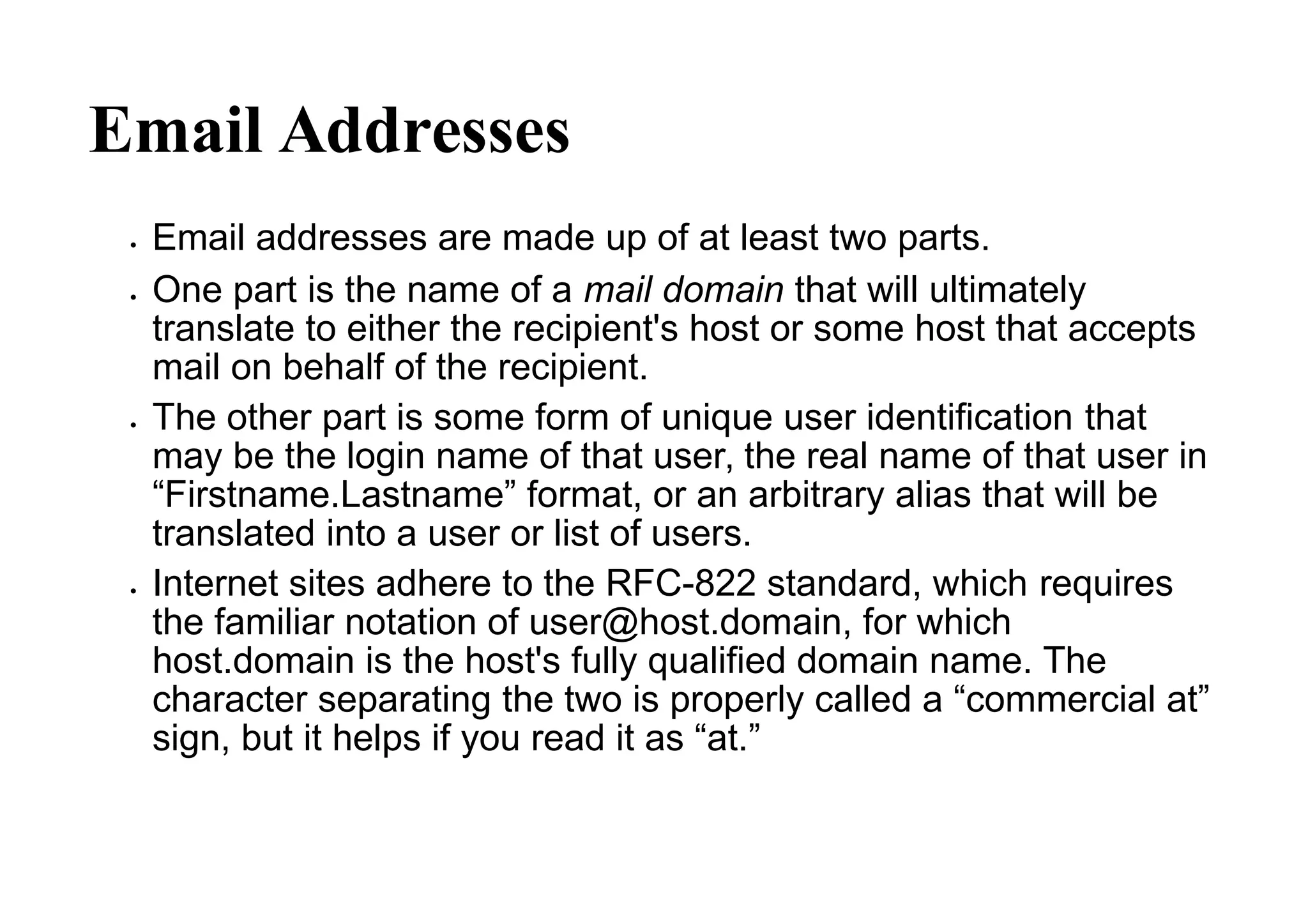 Email Addresses
 Email addresses are made up of at least two parts.
 One part is the name of a mail domain that will ultimately
translate to either the recipient's host or some host that accepts
mail on behalf of the recipient.
 The other part is some form of unique user identification that
may be the login name of that user, the real name of that user in
“Firstname.Lastname” format, or an arbitrary alias that will be
translated into a user or list of users.
 Internet sites adhere to the RFC-822 standard, which requires
the familiar notation of user@host.domain, for which
host.domain is the host's fully qualified domain name. The
character separating the two is properly called a “commercial at”
sign, but it helps if you read it as “at.”
 