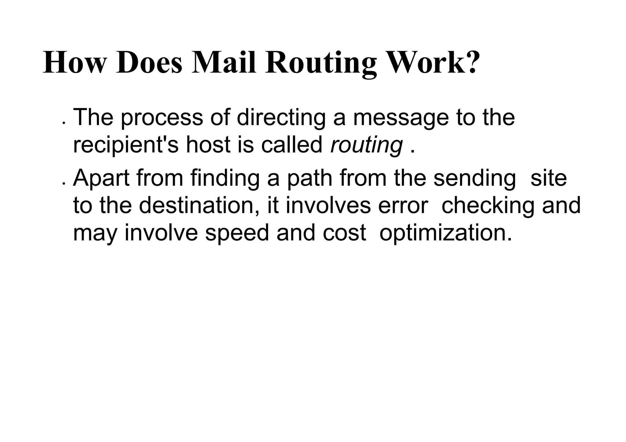 How Does Mail Routing Work?
 The process of directing a message to the
recipient's host is called routing .
 Apart from finding a path from the sending site
to the destination, it involves error checking and
may involve speed and cost optimization.
 