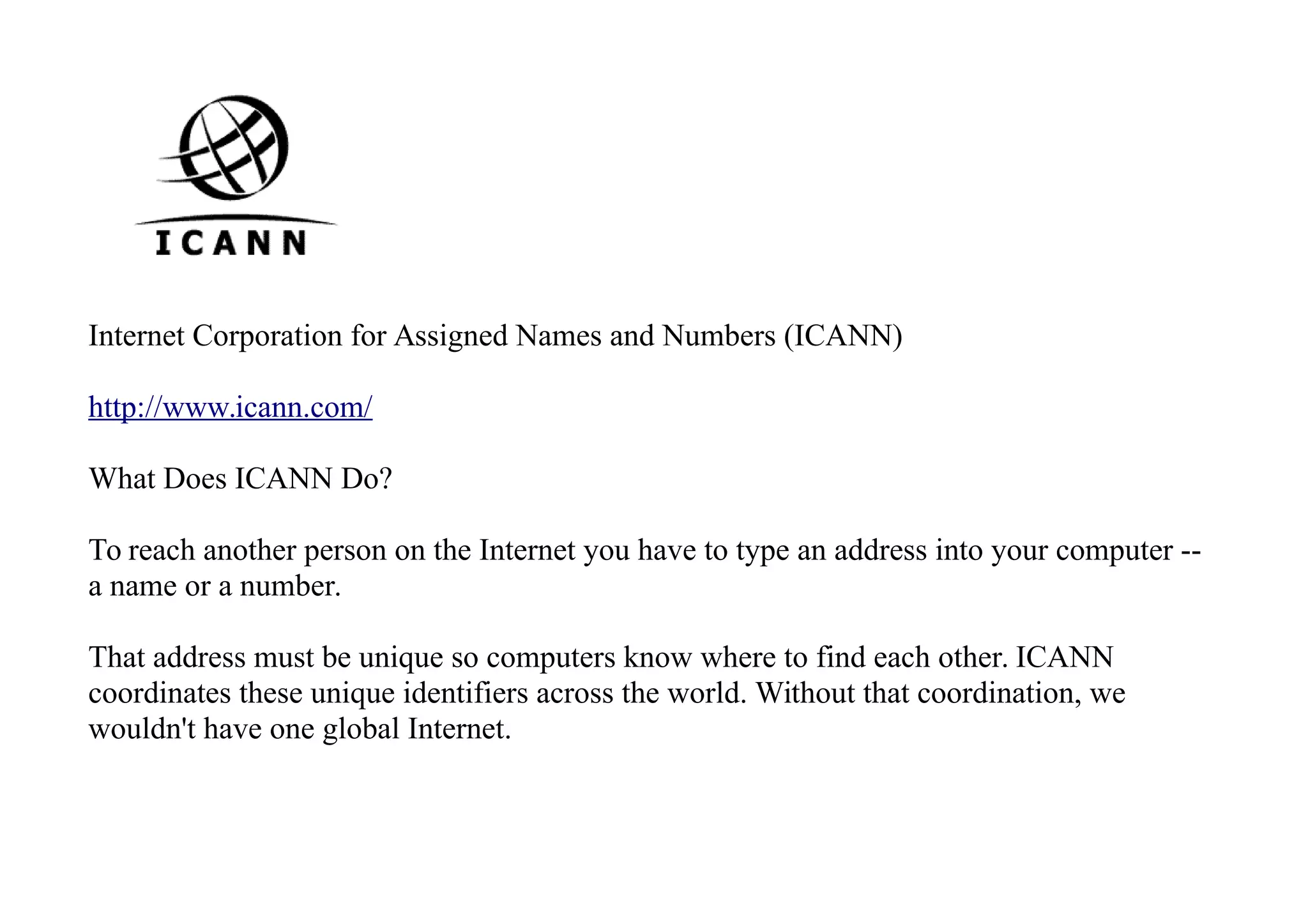 Internet Corporation for Assigned Names and Numbers (ICANN)
http://www.icann.com/
What Does ICANN Do?
To reach another person on the Internet you have to type an address into your computer --
a name or a number.
That address must be unique so computers know where to find each other. ICANN
coordinates these unique identifiers across the world. Without that coordination, we
wouldn't have one global Internet.
 
