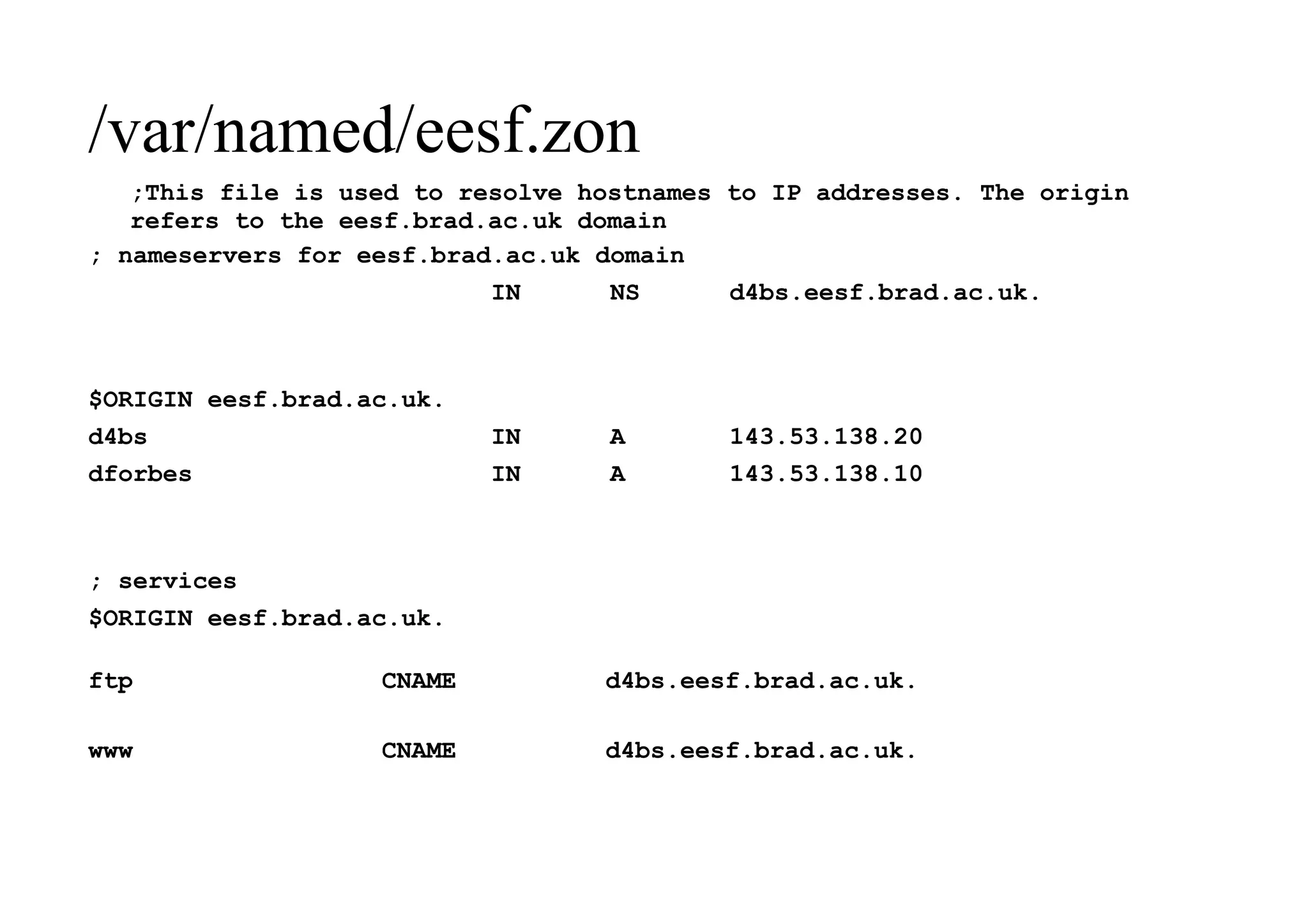 /var/named/eesf.zon
;This file is used to resolve hostnames to IP addresses. The origin
refers to the eesf.brad.ac.uk domain
; nameservers for eesf.brad.ac.uk domain
IN NS d4bs.eesf.brad.ac.uk.
$ORIGIN eesf.brad.ac.uk.
d4bs IN A 143.53.138.20
dforbes IN A 143.53.138.10
; services
$ORIGIN eesf.brad.ac.uk.
ftp CNAME d4bs.eesf.brad.ac.uk.
www CNAME d4bs.eesf.brad.ac.uk.
 