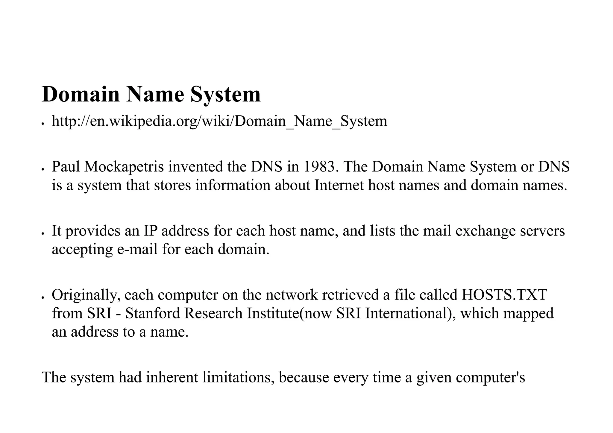 Domain Name System
 http://en.wikipedia.org/wiki/Domain_Name_System
 Paul Mockapetris invented the DNS in 1983. The Domain Name System or DNS
is a system that stores information about Internet host names and domain names.
 It provides an IP address for each host name, and lists the mail exchange servers
accepting e-mail for each domain.
 Originally, each computer on the network retrieved a file called HOSTS.TXT
from SRI - Stanford Research Institute(now SRI International), which mapped
an address to a name.
The system had inherent limitations, because every time a given computer's
 