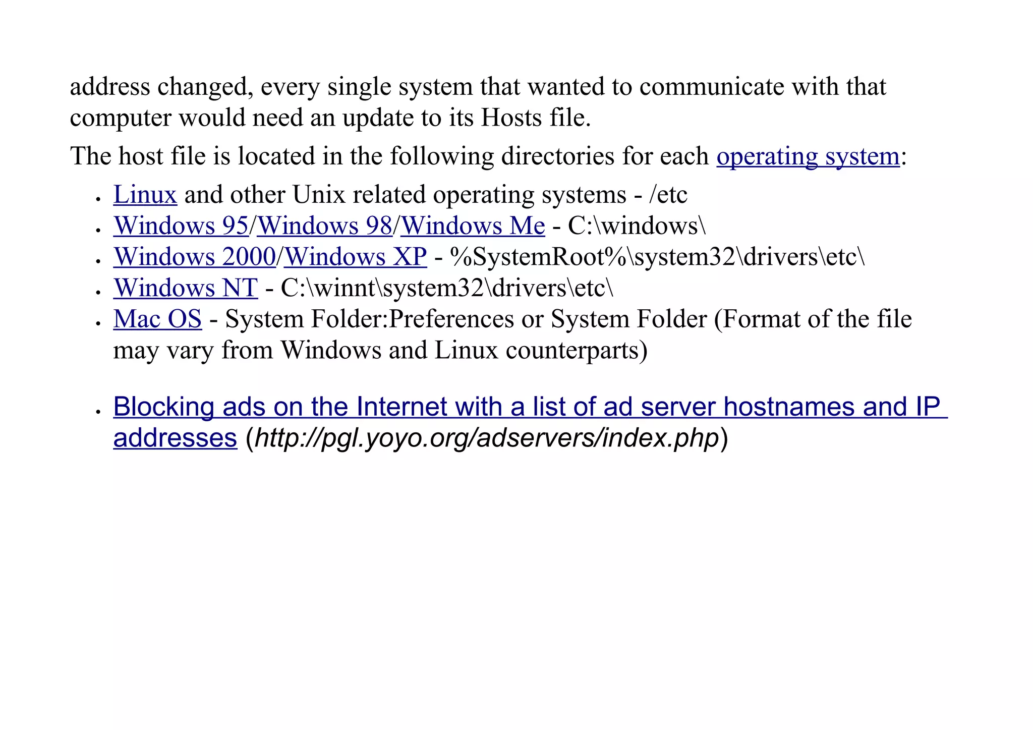 address changed, every single system that wanted to communicate with that
computer would need an update to its Hosts file.
The host file is located in the following directories for each operating system:
 Linux and other Unix related operating systems - /etc
 Windows 95/Windows 98/Windows Me - C:windows
 Windows 2000/Windows XP - %SystemRoot%system32driversetc
 Windows NT - C:winntsystem32driversetc
 Mac OS - System Folder:Preferences or System Folder (Format of the file
may vary from Windows and Linux counterparts)
 Blocking ads on the Internet with a list of ad server hostnames and IP
addresses (http://pgl.yoyo.org/adservers/index.php)
 
