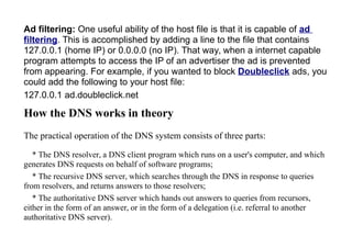 Ad filtering: One useful ability of the host file is that it is capable of ad
filtering. This is accomplished by adding a line to the file that contains
127.0.0.1 (home IP) or 0.0.0.0 (no IP). That way, when a internet capable
program attempts to access the IP of an advertiser the ad is prevented
from appearing. For example, if you wanted to block Doubleclick ads, you
could add the following to your host file:
127.0.0.1 ad.doubleclick.net
How the DNS works in theory
The practical operation of the DNS system consists of three parts:
* The DNS resolver, a DNS client program which runs on a user's computer, and which
generates DNS requests on behalf of software programs;
* The recursive DNS server, which searches through the DNS in response to queries
from resolvers, and returns answers to those resolvers;
* The authoritative DNS server which hands out answers to queries from recursors,
either in the form of an answer, or in the form of a delegation (i.e. referral to another
authoritative DNS server).
 
