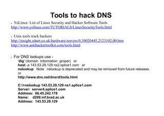 Tools to hack DNS
 YoLinux: List of Linux Security and Hacker Software Tools
http://www.yolinux.com/TUTORIALS/LinuxSecurityTools.html
 Unix tools track hackers
http://insight.zdnet.co.uk/hardware/servers/0,39020445,2123102,00.htm
http://www.antihackertoolkit.com/tools.html
 For DNS lookups use -
'dig' (domain information groper) or
host -a 143.53.29.129 ns2.splice1.com or
nslookup Note: nslookup is deprecated and may be removed from future releases.
or
http://www.dns.net/dnsrd/tools.html
C:>nslookup 143.53.29.129 ns1.splice1.com
Server: server4.splice1.com
Address: 66.45.242.178
Name: d209.inf.brad.ac.uk
Address: 143.53.29.129
 