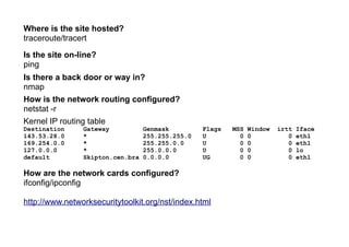 Where is the site hosted?
traceroute/tracert
Is the site on-line?
ping
Is there a back door or way in?
nmap
How is the network routing configured?
netstat -r
Kernel IP routing table
Destination Gateway Genmask Flags MSS Window irtt Iface
143.53.28.0 * 255.255.255.0 U 0 0 0 eth1
169.254.0.0 * 255.255.0.0 U 0 0 0 eth1
127.0.0.0 * 255.0.0.0 U 0 0 0 lo
default Skipton.cen.bra 0.0.0.0 UG 0 0 0 eth1
How are the network cards configured?
ifconfig/ipconfig
http://www.networksecuritytoolkit.org/nst/index.html
 