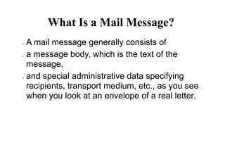 What Is a Mail Message?
 A mail message generally consists of
 a message body, which is the text of the
message,
 and special administrative data specifying
recipients, transport medium, etc., as you see
when you look at an envelope of a real letter.
 