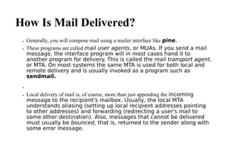 How Is Mail Delivered?
 Generally, you will compose mail using a mailer interface like pine.
 These programs are called mail user agents, or MUAs. If you send a mail
message, the interface program will in most cases hand it to
another program for delivery. This is called the mail transport agent,
or MTA. On most systems the same MTA is used for both local and
remote delivery and is usually invoked as a program such as
sendmail.

 Local delivery of mail is, of course, more than just appending the incoming
message to the recipient's mailbox. Usually, the local MTA
understands aliasing (setting up local recipient addresses pointing
to other addresses) and forwarding (redirecting a user's mail to
some other destination). Also, messages that cannot be delivered
must usually be bounced, that is, returned to the sender along with
some error message.
 