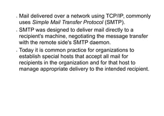  Mail delivered over a network using TCP/IP, commonly
uses Simple Mail Transfer Protocol (SMTP).
 SMTP was designed to deliver mail directly to a
recipient's machine, negotiating the message transfer
with the remote side's SMTP daemon.
 Today it is common practice for organizations to
establish special hosts that accept all mail for
recipients in the organization and for that host to
manage appropriate delivery to the intended recipient.
 