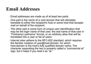 Email Addresses
 Email addresses are made up of at least two parts.
 One part is the name of a mail domain that will ultimately
translate to either the recipient's host or some host that accepts
mail on behalf of the recipient.
 The other part is some form of unique user identification that
may be the login name of that user, the real name of that user in
“Firstname.Lastname” format, or an arbitrary alias that will be
translated into a user or list of users.
 Internet sites adhere to the RFC-822 standard, which requires
the familiar notation of user@host.domain, for which
host.domain is the host's fully qualified domain name. The
character separating the two is properly called a “commercial at”
sign, but it helps if you read it as “at.”
 
