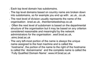  Each top level domain has subdomains.
 The top level domains based on country name are broken down
into subdomains, so for example you end up with: .ac.uk, .co.uk.
 The next level of division usually represents the name of the
organisation: .brad.ac.uk, .theinternetwebshop.co.uk
 Often the next level of subdomain is based on the departmental
structure of the organisation but it may be based on any criterion
considered reasonable and meaningful by the network
administrators for the organisation: .eesf.brad.ac.uk,
.eimc.brad.ac.uk
 The very left-most portion of the name is always the unique
name assigned to the host machine and is called the
`hostname', the portion of the name to the right of the hostname
is called the `domainname' and the complete name is called the
`Fully Qualified Domain Name‘: www.inf.brad.ac.uk
 