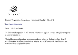 Internet Corporation for Assigned Names and Numbers (ICANN)
http://www.icann.com/
What Does ICANN Do?
To reach another person on the Internet you have to type an address into your computer --
a name or a number.
That address must be unique so computers know where to find each other. ICANN
coordinates these unique identifiers across the world. Without that coordination, we
wouldn't have one global Internet.
 
