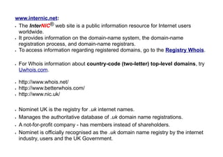 www.internic.net:
 The InterNIC® web site is a public information resource for Internet users
worldwide.
 It provides information on the domain-name system, the domain-name
registration process, and domain-name registrars.
 To access information regarding registered domains, go to the Registry Whois.
 For Whois information about country-code (two-letter) top-level domains, try
Uwhois.com.
 http://www.whois.net/
 http://www.betterwhois.com/
 http://www.nic.uk/
 Nominet UK is the registry for .uk internet names.
 Manages the authoritative database of .uk domain name registrations.
 A not-for-profit company - has members instead of shareholders.
 Nominet is officially recognised as the .uk domain name registry by the internet
industry, users and the UK Government.
 