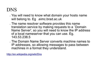 DNS
 You will need to know what domain your hosts name
will belong to. Eg .eimc.brad.ac.uk
 The name resolver software provides this name
translation service by making requests to a `Domain
Name Server', so you will need to know the IP address
of a local nameserver that you can use. Eg.
143.53.238.5
 The Domain Name Server converts machine names to
IP addresses, so allowing messages to pass between
machines in a format they understand.
http://en.wikipedia.org/wiki/Dns
 