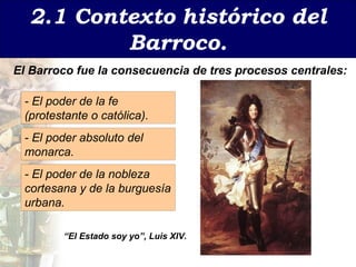 2.1 Contexto   hist órico del Barroco. - El poder de la fe ( protestante o católica). - El poder absoluto del monarca . - El poder de la nobleza cortesana y de la burgues ía urbana. El Barroco fue la consecuencia de tres procesos centrales: “ El Estado soy yo”, Luis XIV. 