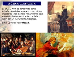 MÚSICA CLASICISTA El SIGLO XVIII se caracterizó por la introducción de las  sonatas:  composición musical de  tres a cuatro movimientos, para uno o dos instrumentos –piano solista, o violín con un instrumento de teclado.  En   la Ópera destacó  Mozart. 