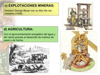 c) EXPLOTACIONES MINERAS: Destacó George Bauer con su libro De res metallica (1556). d) AGRICULTURA: Con el aprovechamiento energético del agua y del viento gracias al desarrollo de molinos de papel y de harina. 