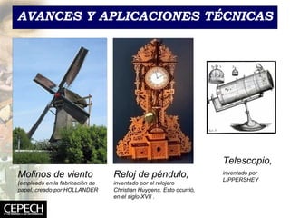 AVANCES Y APLICACIONES T ÉCNICAS Telescopio, inventado por LIPPERSHEY Molinos de viento  (empleado en la fabricación de papel, creado por HOLLANDER Reloj de p éndulo,  inventado por  el relojero Christian Huygens. Esto ocurrió, en el siglo XVII   . 