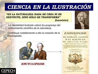 CIENCIA EN LA ILUSTRACIÓN “ EN LA NATURALEZA NADA SE CREA NI SE DESTRUYE, SINO SÓLO SE TRANSFORMA”  (Lavoisier) La mentalidad ilustrada valoró los progresos del conocimiento científico de la naturaleza. Contribuye notablemente a ello la creación de la Enciclopedia. 