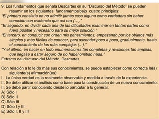 9. Los fundamentos que señala Descartes en su “Discurso del Método” se pueden resumir en los siguientes  fundamentos bajo  cuatro principios: “ El primero consistía en no admitir jamás cosa alguna como verdadera sin haber conocido con evidencia que así era (…).”   “ El segundo, en dividir cada una de las dificultades examinar en tantas partes como fuera posible y necesario para su mejor solución.”   “ El tercero, en conducir con orden mis pensamientos, empezando por los objetos más simples y más fáciles de conocer, para ascender poco a poco, gradualmente, hasta el conocimiento de los más complejos (…).”   “ Y el último, en hacer en todo enumeraciones tan completas y revisiones tan amplias, que llegase a estar seguro de no haber omitido nada.”   Extracto del discurso del Método, Descartes. Con relación a lo leído más sus conocimientos, se puede establecer como correcta la(s) siguiente(s) afirmación(es): I.  La única verdad es la realmente observable y medida a través de la experiencia. II. Se debe utilizar el análisis como base para la construcción de un nuevo conocimiento. II. Se debe partir conociendo desde lo particular a lo general. A) Sólo I B) Sólo II C) Sólo III D) Sólo I y III E) Sólo I, II y III 