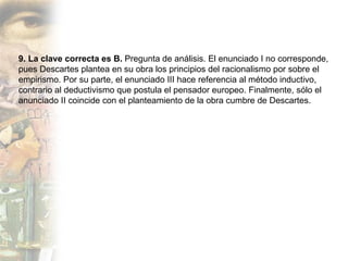 9. La clave correcta es B.  Pregunta de análisis. El enunciado I no corresponde, pues Descartes plantea en su obra los principios del racionalismo por sobre el empirismo. Por su parte, el enunciado III hace referencia al método inductivo, contrario al deductivismo que postula el pensador europeo. Finalmente, sólo el anunciado II coincide con el planteamiento de la obra cumbre de Descartes. 