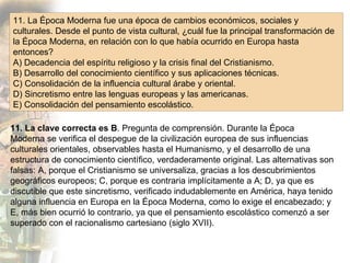 11. La Época Moderna fue una época de cambios económicos, sociales y culturales. Desde el punto de vista cultural, ¿cuál fue la principal transformación de la Época Moderna, en relación con lo que había ocurrido en Europa hasta entonces? A) Decadencia del espíritu religioso y la crisis final del Cristianismo. B) Desarrollo del conocimiento científico y sus aplicaciones técnicas. C) Consolidación de la influencia cultural árabe y oriental. D) Sincretismo entre las lenguas europeas y las americanas. E) Consolidación del pensamiento escolástico. 11. La clave correcta es B . Pregunta de comprensión. Durante la Época Moderna se verifica el despegue de la civilización europea de sus influencias culturales orientales, observables hasta el Humanismo, y el desarrollo de una estructura de conocimiento científico, verdaderamente original. Las alternativas son falsas: A, porque el Cristianismo se universaliza, gracias a los descubrimientos geográficos europeos; C, porque es contraria implícitamente a A; D, ya que es discutible que este sincretismo, verificado indudablemente en América, haya tenido alguna influencia en Europa en la Época Moderna, como lo exige el encabezado; y E, más bien ocurrió lo contrario, ya que el pensamiento escolástico comenzó a ser superado con el racionalismo cartesiano (siglo XVII). 