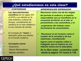 ¿Qué estudiaremos en esta clase? CONTENIDOS APRENDIZAJES ESPERADOS Reconocer como uno de los rasgos del período la audacia y el espíritu emprendedor que se manifiesta en la conquista territorial, en el arte, el pensamiento y las costumbres, y el surgimiento del método como herramienta de conocimiento. Reconocer al ser humano como el creador de la sociedad y de sus relaciones, considerando logros como el espíritu crítico e indagador que se traduce en una relación nueva con la naturaleza. En tu libro estos  contenidos están  desde la página 131 hasta la 138. Los descubrimientos científicos  de los siglos XVI al XVIII y sus efectos en la vida material y cultural de Europa, considerando los cambios en la vida cotidiana y en las visiones de mundo; El concepto de  “razón ” y discusión sobre sus efectos en el mundo moderno. Conceptos claves Empirismo. Razón/ Racionalismo. Método científico. 