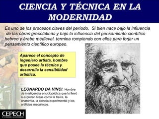 CIENCIA   Y TÉCNICA EN LA   MODERNIDAD Es uno de los procesos claves del período,  Si bien nace bajo la influencia  de las obras grecolatinas y bajo la influencia del pensamiento científico hebreo y árabe medieval, termina rompiendo con ellos para forjar un pensamiento científico europeo. Aparece el concepto de ingeniero artista, hombre que posee la técnica y desarrolla la sensibilidad artística. LEONARDO DA VINCI ,  Hombre de inteligencia enciclopédica que lo llevó a explorar áreas como la física, la anatomía, la ciencia experimental y los artificios mecánicos. 