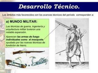 Desarrollo Técnico. Los ámbitos más favorecidos con los avances técnicos del período  corresponden a:  a) MUNDO MILITAR: Las técnicas de guerra, ingeniería y arquitectura militar tuvieron una notable expansión. Aparecen  las armas de fuego individuales como  el mosquete , ayudado por las nuevas técnicas de fundición de hierro. 