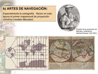 b) ARTES DE NAVEGACIÓN: Especialmente la cartografía.  Nacen en esta época el primer mapamundi de proyección cilíndrica (modelo Mercator) Creador de la proyección de Mercator, el flamenco Gerhard Kresser (152-1591) 