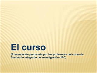 El curso (Presentación preparada por los profesores del curso de Seminario Integrado de Investigación-UPC) 