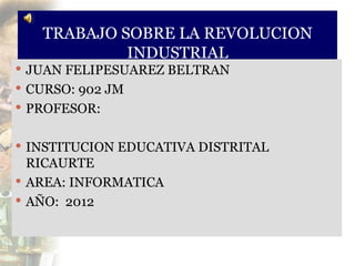 TRABAJO SOBRE LA REVOLUCION
            INDUSTRIAL
 JUAN FELIPESUAREZ BELTRAN
 CURSO: 902 JM
 PROFESOR:


 INSTITUCION EDUCATIVA DISTRITAL
  RICAURTE
 AREA: INFORMATICA
 AÑO: 2012
 