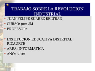 TRABAJO SOBRE LA REVOLUCION
            INDUSTRIAL
 JUAN FELIPE SUAREZ BELTRAN
 CURSO: 902 JM
 PROFESOR:


 INSTITUCION EDUCATIVA DISTRITAL
  RICAURTE
 AREA: INFORMATICA
 AÑO: 2012
 