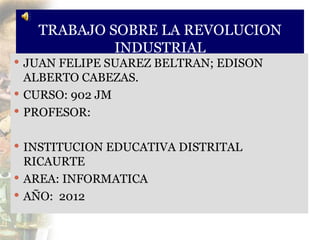TRABAJO SOBRE LA REVOLUCION
            INDUSTRIAL
 JUAN FELIPE SUAREZ BELTRAN; EDISON
  ALBERTO CABEZAS.
 CURSO: 902 JM
 PROFESOR:


 INSTITUCION EDUCATIVA DISTRITAL
  RICAURTE
 AREA: INFORMATICA
 AÑO: 2012
 