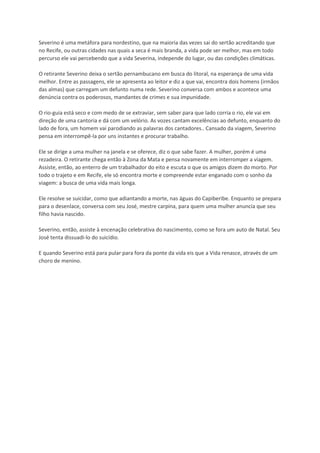 Severino é uma metáfora para nordestino, que na maioria das vezes sai do sertão acreditando que
no Recife, ou outras cidades nas quais a seca é mais branda, a vida pode ser melhor, mas em todo
percurso ele vai percebendo que a vida Severina, independe do lugar, ou das condições climáticas.
O retirante Severino deixa o sertão pernambucano em busca do litoral, na esperança de uma vida
melhor. Entre as passagens, ele se apresenta ao leitor e diz a que vai, encontra dois homens (irmãos
das almas) que carregam um defunto numa rede. Severino conversa com ambos e acontece uma
denúncia contra os poderosos, mandantes de crimes e sua impunidade.
O rio-guia está seco e com medo de se extraviar, sem saber para que lado corria o rio, ele vai em
direção de uma cantoria e dá com um velório. As vozes cantam excelências ao defunto, enquanto do
lado de fora, um homem vai parodiando as palavras dos cantadores.. Cansado da viagem, Severino
pensa em interrompê-la por uns instantes e procurar trabalho.
Ele se dirige a uma mulher na janela e se oferece, diz o que sabe fazer. A mulher, porém é uma
rezadeira. O retirante chega então à Zona da Mata e pensa novamente em interromper a viagem.
Assiste, então, ao enterro de um trabalhador do eito e escuta o que os amigos dizem do morto. Por
todo o trajeto e em Recife, ele só encontra morte e compreende estar enganado com o sonho da
viagem: a busca de uma vida mais longa.
Ele resolve se suicidar, como que adiantando a morte, nas águas do Capiberibe. Enquanto se prepara
para o desenlace, conversa com seu José, mestre carpina, para quem uma mulher anuncia que seu
filho havia nascido.
Severino, então, assiste à encenação celebrativa do nascimento, como se fora um auto de Natal. Seu
José tenta dissuadi-lo do suicídio.
E quando Severino está para pular para fora da ponte da vida eis que a Vida renasce, através de um
choro de menino.
 