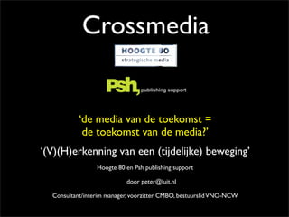 Crossmedia


           ‘de media van de toekomst =
            de toekomst van de media?’
‘(V)(H)erkenning van een (tijdelijke) beweging’
                 Hoogte 80 en Psh publishing support

                           door peter@luit.nl

  Consultant/interim manager, voorzitter CMBO, bestuurslid VNO-NCW
 