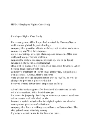 HU245 Employee Rights Case Study
Employee Rights Case Study
For seven years, Allen Lopez had worked for ExtremeNet, a
well-known, global, high-technology
company that provides clients with Internet services such as e-
commerce and Web development,
online marketing, strategic planning, and research. Allen was
well paid and performed well in a
responsible middle-management position, which he found
rewarding. However, as ExtremeNet
struggled to manage the effects of an economic downturn, Allen
became disenchanted with the
company's treatment of lower-level employees, including his
own assistant. Among Allen's concerns
were gender and age discrimination during layoffs, as well as
changes to personnel policies that he
believed treated lower-level employees unfairly.
Allen's frustrations grew after he raised his concerns in vain
with his superiors. What he did next put
his career in jeopardy: Working at home over several weekends,
Allen created and published on the
Internet a satiric website that inveighed against the abusive
management practices of a fictional
company that bore a striking resemblance to ExtremeNet. The
site gained some notoriety among
high- tech websites and in the business press.
 