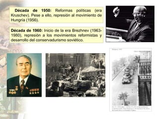 Década de 1960:  Inicio de la era Brezhnev (1963- 1980), represión a los movimientos reformistas y desarrollo del conservadurismo soviético. Década de 1950:  Reformas políticas (era Kruschev). Pese a ello, represión al movimiento de Hungría (1956). 