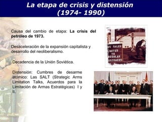 La etapa de crisis y distensi ón  (1974- 1990) Causa del cambio de etapa:  La crisis del petr óleo de 1973. Desaceleraci ón de la expansión capitalista y desarrollo del neoliberalismo. Decadencia de la Uni ón Soviética. Distensi ón: Cumbres de desarme atómico: Las SALT (Strategic Arms Limitation Talks, Acuerdos para la Limitación de Armas Estratégicas)  I y II.  