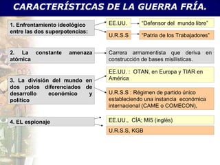 CARACTERÍSTICAS DE LA GUERRA FRÍA. 1. Enfrentamiento ideológico entre las dos superpotencias: EE.UU.  “ Defensor del  mundo libre” U.R.S.S “ Patria de los Trabajadores” 2. La constante amenaza atómica Carrera armamentista que deriva en construcción de bases misilísticas. 3. La división del mundo en dos polos diferenciados de desarrollo económico y político EE.UU. :  OTAN, en Europa y TIAR en América U.R.S.S : Régimen de partido único estableciendo una instancia  económica internacional (CAME o COMECON),  4. EL espionaje EE.UU.,  CÍA; MI5 (inglés) U.R.S.S, KGB 