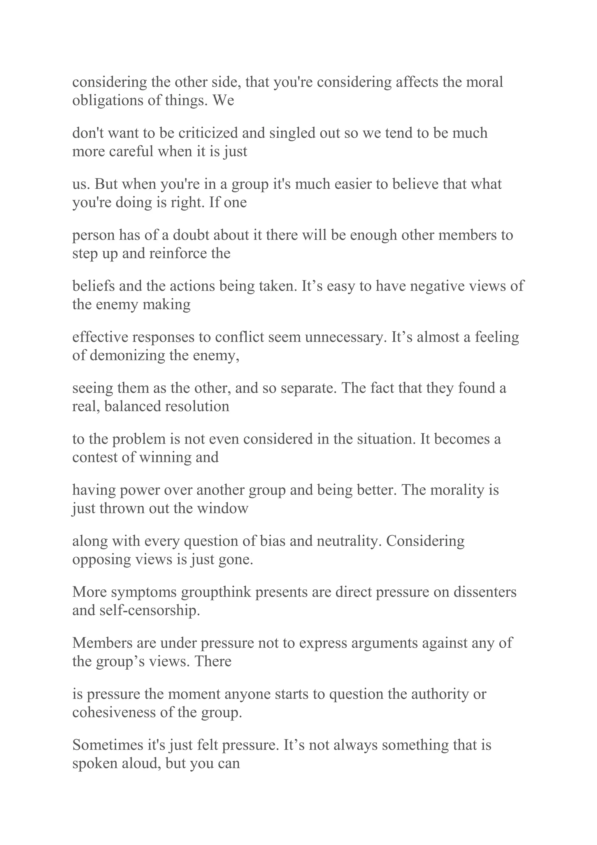 considering the other side, that you're considering affects the moral
obligations of things. We
don't want to be criticized and singled out so we tend to be much
more careful when it is just
us. But when you're in a group it's much easier to believe that what
you're doing is right. If one
person has of a doubt about it there will be enough other members to
step up and reinforce the
beliefs and the actions being taken. It‟s easy to have negative views of
the enemy making
effective responses to conflict seem unnecessary. It‟s almost a feeling
of demonizing the enemy,
seeing them as the other, and so separate. The fact that they found a
real, balanced resolution
to the problem is not even considered in the situation. It becomes a
contest of winning and
having power over another group and being better. The morality is
just thrown out the window
along with every question of bias and neutrality. Considering
opposing views is just gone.
More symptoms groupthink presents are direct pressure on dissenters
and self-censorship.
Members are under pressure not to express arguments against any of
the group‟s views. There
is pressure the moment anyone starts to question the authority or
cohesiveness of the group.
Sometimes it's just felt pressure. It‟s not always something that is
spoken aloud, but you can
 