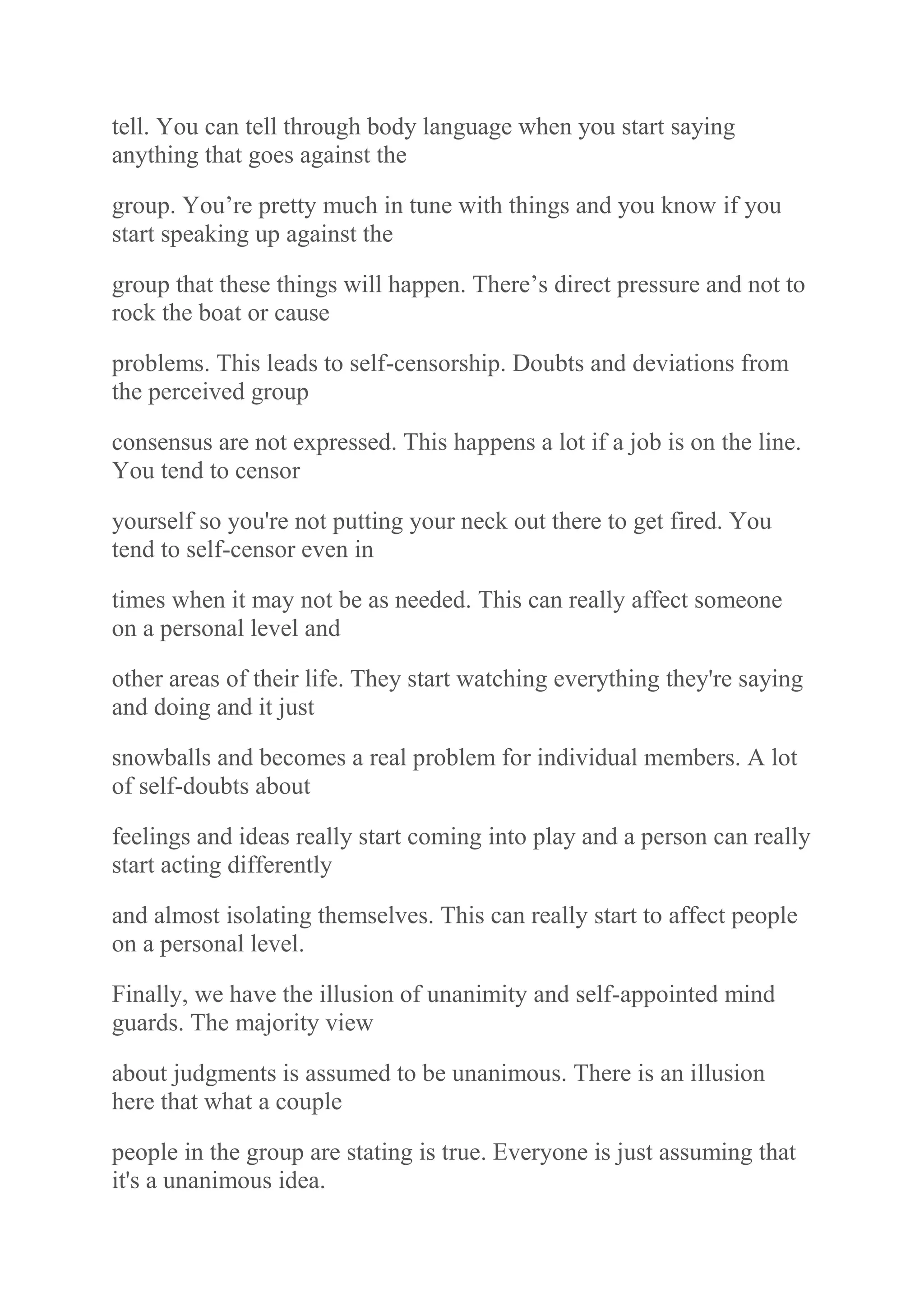 tell. You can tell through body language when you start saying
anything that goes against the
group. You‟re pretty much in tune with things and you know if you
start speaking up against the
group that these things will happen. There‟s direct pressure and not to
rock the boat or cause
problems. This leads to self-censorship. Doubts and deviations from
the perceived group
consensus are not expressed. This happens a lot if a job is on the line.
You tend to censor
yourself so you're not putting your neck out there to get fired. You
tend to self-censor even in
times when it may not be as needed. This can really affect someone
on a personal level and
other areas of their life. They start watching everything they're saying
and doing and it just
snowballs and becomes a real problem for individual members. A lot
of self-doubts about
feelings and ideas really start coming into play and a person can really
start acting differently
and almost isolating themselves. This can really start to affect people
on a personal level.
Finally, we have the illusion of unanimity and self-appointed mind
guards. The majority view
about judgments is assumed to be unanimous. There is an illusion
here that what a couple
people in the group are stating is true. Everyone is just assuming that
it's a unanimous idea.
 