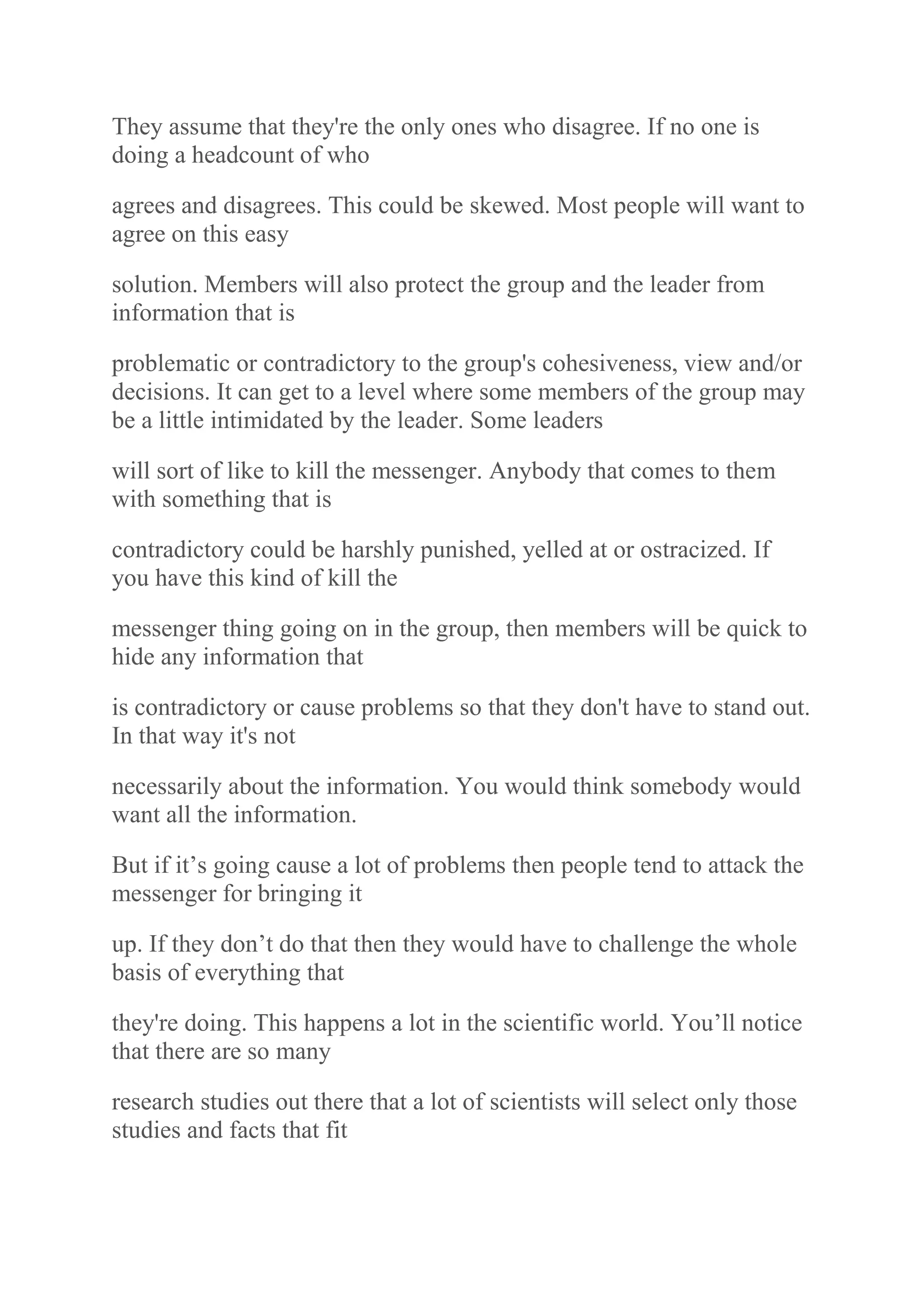 They assume that they're the only ones who disagree. If no one is
doing a headcount of who
agrees and disagrees. This could be skewed. Most people will want to
agree on this easy
solution. Members will also protect the group and the leader from
information that is
problematic or contradictory to the group's cohesiveness, view and/or
decisions. It can get to a level where some members of the group may
be a little intimidated by the leader. Some leaders
will sort of like to kill the messenger. Anybody that comes to them
with something that is
contradictory could be harshly punished, yelled at or ostracized. If
you have this kind of kill the
messenger thing going on in the group, then members will be quick to
hide any information that
is contradictory or cause problems so that they don't have to stand out.
In that way it's not
necessarily about the information. You would think somebody would
want all the information.
But if it‟s going cause a lot of problems then people tend to attack the
messenger for bringing it
up. If they don‟t do that then they would have to challenge the whole
basis of everything that
they're doing. This happens a lot in the scientific world. You‟ll notice
that there are so many
research studies out there that a lot of scientists will select only those
studies and facts that fit
 