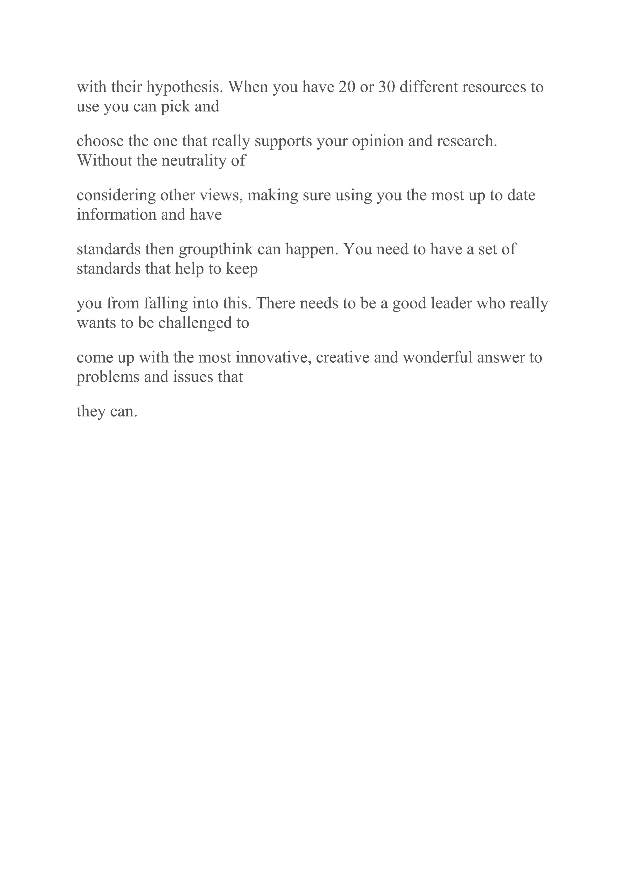 with their hypothesis. When you have 20 or 30 different resources to
use you can pick and
choose the one that really supports your opinion and research.
Without the neutrality of
considering other views, making sure using you the most up to date
information and have
standards then groupthink can happen. You need to have a set of
standards that help to keep
you from falling into this. There needs to be a good leader who really
wants to be challenged to
come up with the most innovative, creative and wonderful answer to
problems and issues that
they can.
 