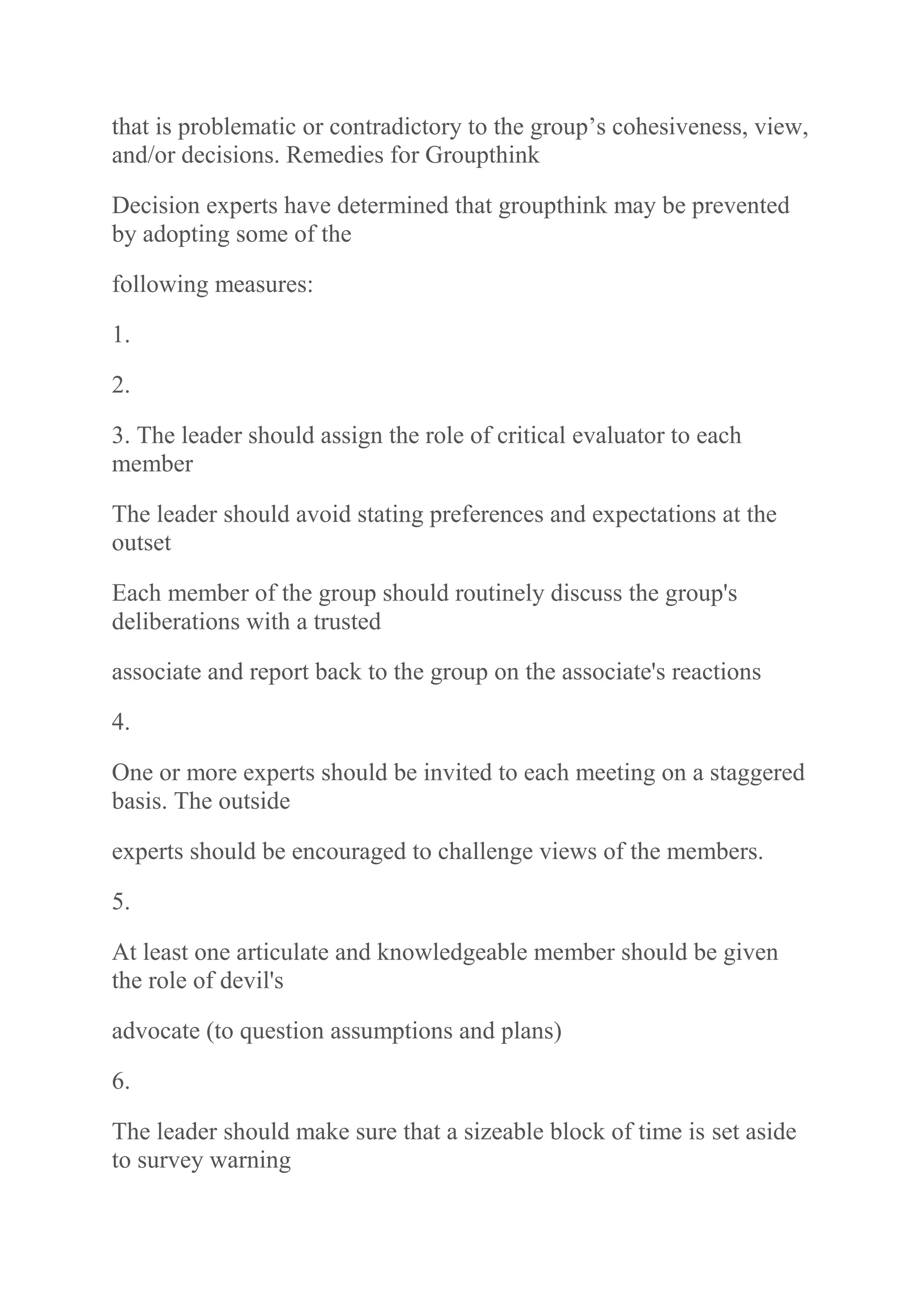 that is problematic or contradictory to the group‟s cohesiveness, view,
and/or decisions. Remedies for Groupthink
Decision experts have determined that groupthink may be prevented
by adopting some of the
following measures:
1.
2.
3. The leader should assign the role of critical evaluator to each
member
The leader should avoid stating preferences and expectations at the
outset
Each member of the group should routinely discuss the group's
deliberations with a trusted
associate and report back to the group on the associate's reactions
4.
One or more experts should be invited to each meeting on a staggered
basis. The outside
experts should be encouraged to challenge views of the members.
5.
At least one articulate and knowledgeable member should be given
the role of devil's
advocate (to question assumptions and plans)
6.
The leader should make sure that a sizeable block of time is set aside
to survey warning
 