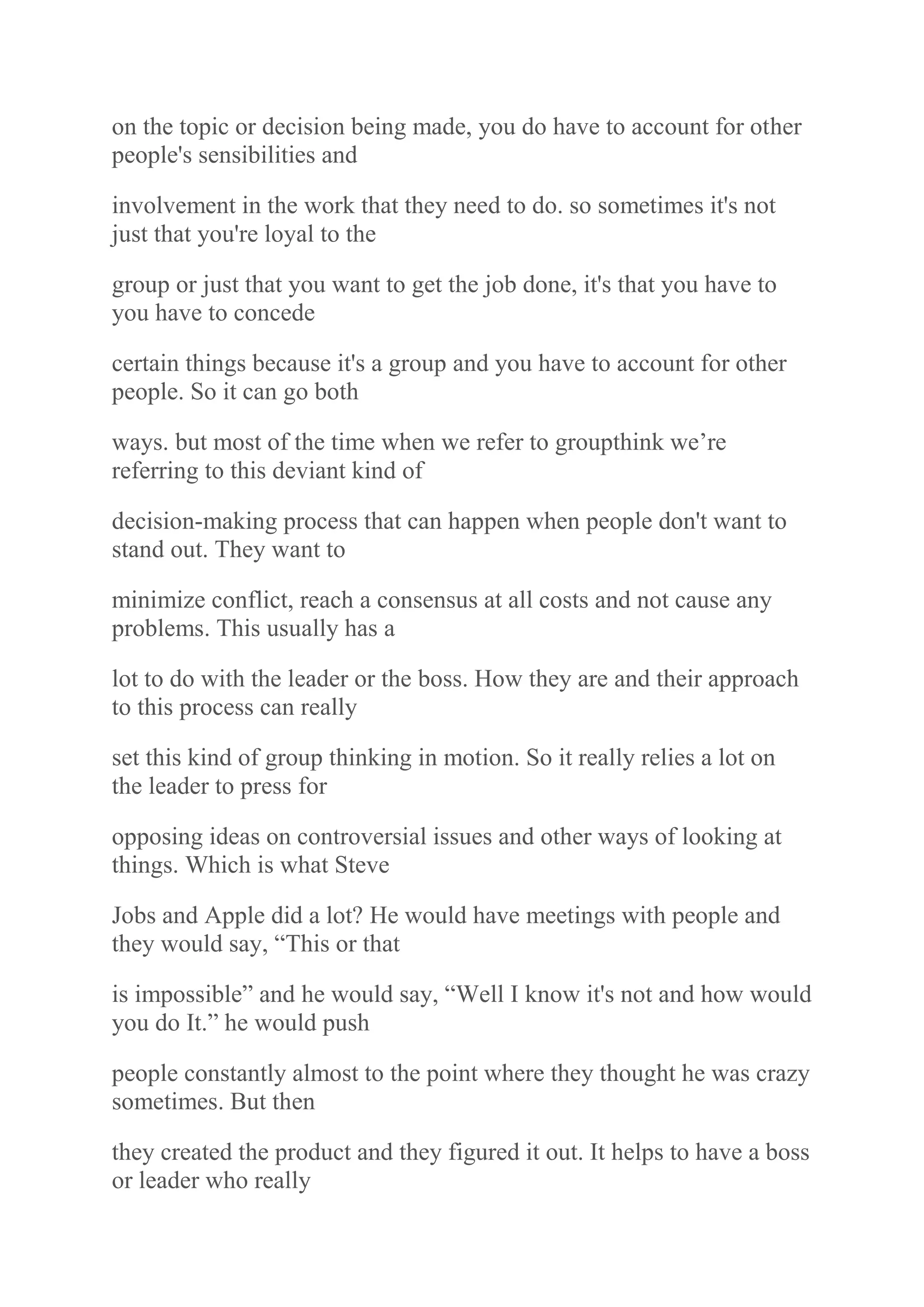 on the topic or decision being made, you do have to account for other
people's sensibilities and
involvement in the work that they need to do. so sometimes it's not
just that you're loyal to the
group or just that you want to get the job done, it's that you have to
you have to concede
certain things because it's a group and you have to account for other
people. So it can go both
ways. but most of the time when we refer to groupthink we‟re
referring to this deviant kind of
decision-making process that can happen when people don't want to
stand out. They want to
minimize conflict, reach a consensus at all costs and not cause any
problems. This usually has a
lot to do with the leader or the boss. How they are and their approach
to this process can really
set this kind of group thinking in motion. So it really relies a lot on
the leader to press for
opposing ideas on controversial issues and other ways of looking at
things. Which is what Steve
Jobs and Apple did a lot? He would have meetings with people and
they would say, “This or that
is impossible” and he would say, “Well I know it's not and how would
you do It.” he would push
people constantly almost to the point where they thought he was crazy
sometimes. But then
they created the product and they figured it out. It helps to have a boss
or leader who really
 